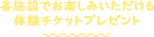 各施設でお楽しみいただける 体験チケットプレゼント